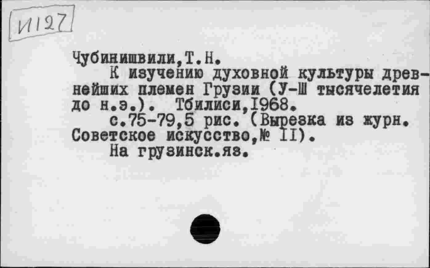 ﻿Чубинишвили,Т.Н.
К изучению духовной культуры древ нейших племен Грузии (У-Ш тысячелетия до Н.Э.). Тбилиси,1968.
с.75-79,5 рис. (Вырезка из журн. Советское искусство,N° II).
На грузинск.яз.